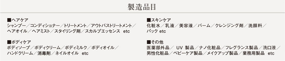 製造品目　■ヘアケア シャンプー／コンディショナー／トリートメント／アウトバストリートメント／ヘアオイル／ヘアミスト／スタイリング剤／スカルプエッセンスetc ■スキンケア 化粧水／乳液／美容液／バーム／クレンジング剤／洗顔料／パック etc ■ボディケア ボディソープ／ボディクリーム／ボディミルク／ボディオイル／ハンドクリーム／消毒剤／ネイルオイル etc ■その他 医薬部外品／UV製品／ナノ化粧品／フレグランス製品／洗口液／男性化粧品／ベビーケア製品／メイクアップ製品／業務用製品 etc