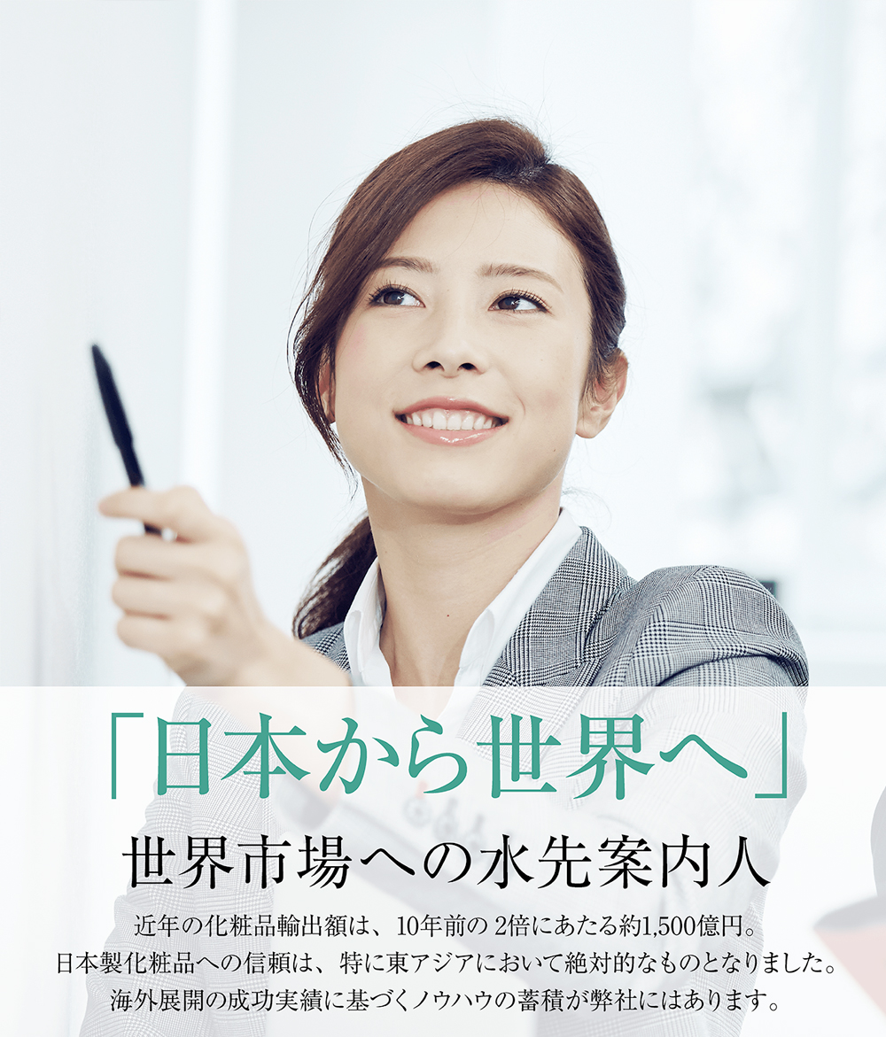 「日本から世界へ」世界市場への水先案内人。近年の化粧品輸出額は、10年前の2倍にあたる約1,500億円。日本製化粧品への信頼は、特に東アジアにおいて絶対的なものとなりました。海外展開の施工実績に基づくノウハウの蓄積が弊社にはあります。